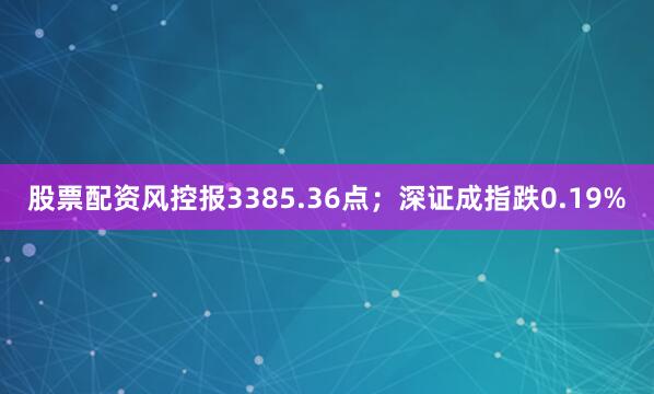股票配资风控报3385.36点；深证成指跌0.19%
