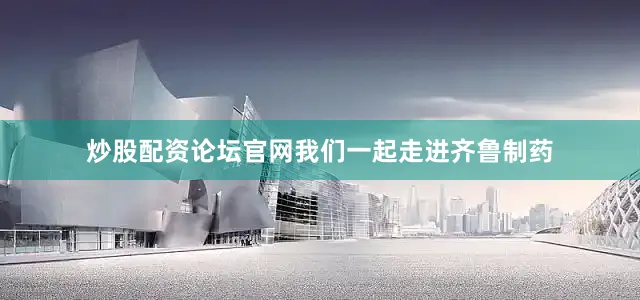 炒股配资论坛官网我们一起走进齐鲁制药