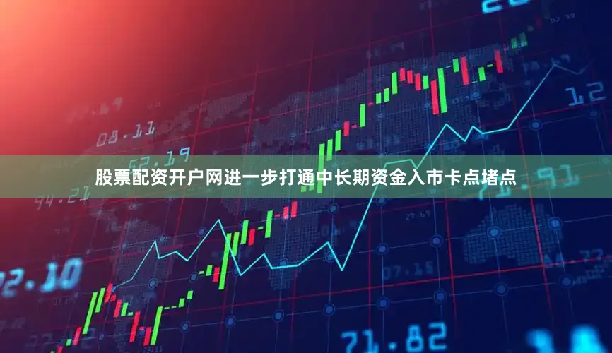 股票配资开户网进一步打通中长期资金入市卡点堵点
