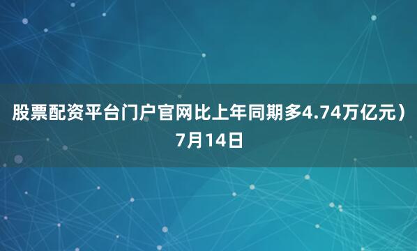 股票配资平台门户官网比上年同期多4.74万亿元）7月14日