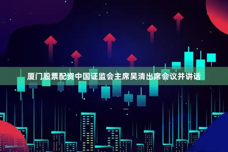 厦门股票配资中国证监会主席吴清出席会议并讲话