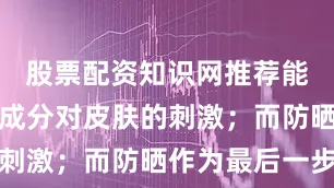 股票配资知识网推荐能减少功效成分对皮肤的刺激；而防晒作为最后一步